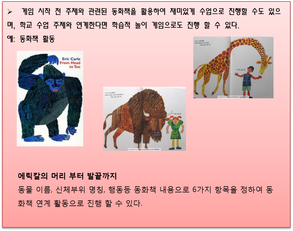 게임 시작 전 주제와 관련된 동화책을 활용하여 재미있게 수업으로 진행할 수도 있으며, 학교 수업 주제와 연계한다면 학습적 놀이 게임으로도 진행 할 수 있다. 예시로 동화책 활동이 나와있고 '에릭칼의 머리 부터 발끝까지'까지라는 동화책의 그림들을 소개하고 있다. 그래서 동물 이름, 신체부위 명칭, 행동등 동화책 내용으로 6가지 항목을 정하여 동화책 연계 활동으로 진행 할 수 있다.